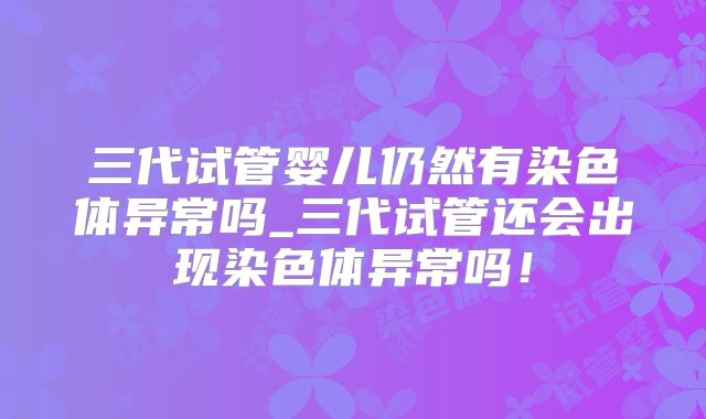 三代试管婴儿仍然有染色体异常吗_三代试管还会出现染色体异常吗!