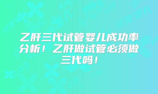 乙肝三代试管婴儿成功率分析！乙肝做试管必须做三代吗！