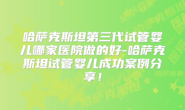 哈萨克斯坦第三代试管婴儿哪家医院做的好-哈萨克斯坦试管婴儿成功案例分享!