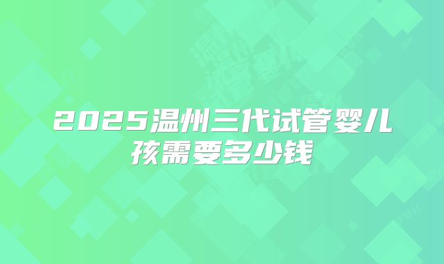 2025温州三代试管婴儿孩需要多少钱