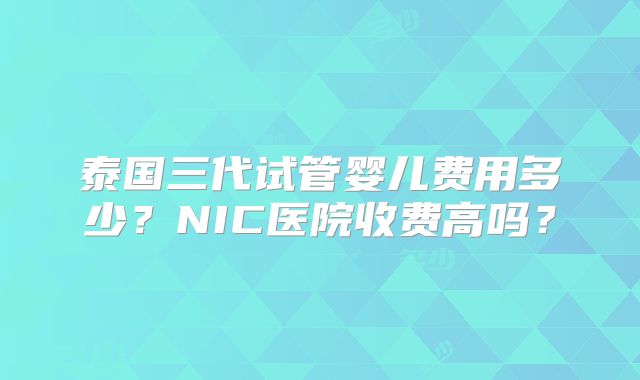 泰国三代试管婴儿费用多少？NIC医院收费高吗？