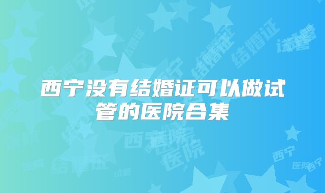 西宁没有结婚证可以做试管的医院合集