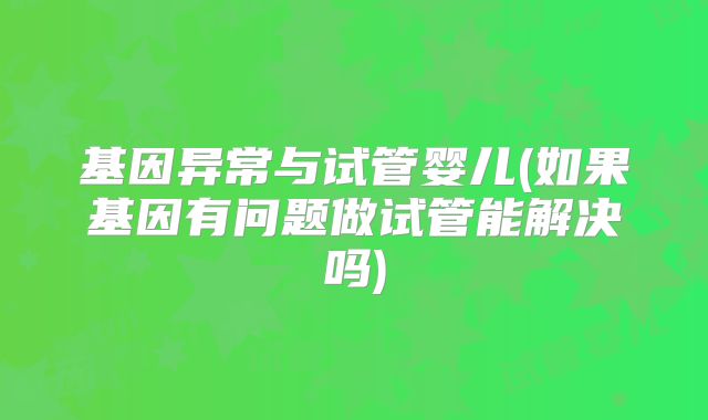 基因异常与试管婴儿(如果基因有问题做试管能解决吗)