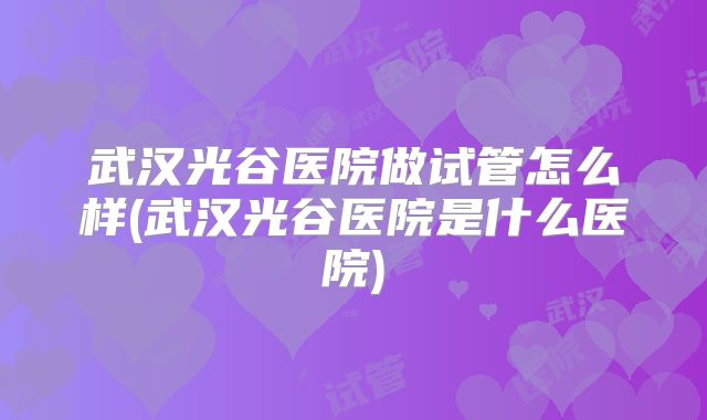 武汉光谷医院做试管怎么样(武汉光谷医院是什么医院)