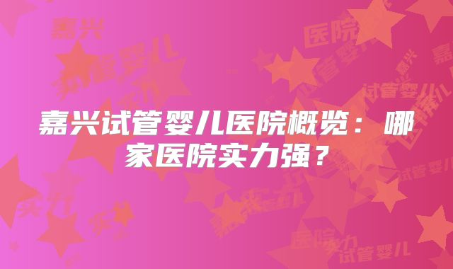 嘉兴试管婴儿医院概览：哪家医院实力强？