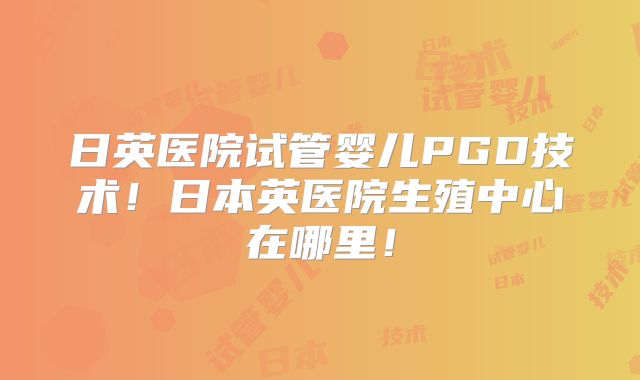 日英医院试管婴儿PGD技术!日本英医院生殖中心在哪里!
