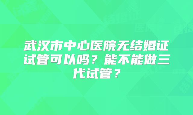 武汉市中心医院无结婚证试管可以吗?能不能做三代试管?