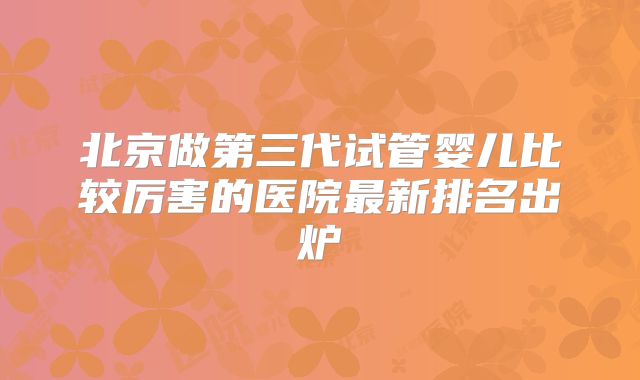 北京做第三代试管婴儿比较厉害的医院最新排名出炉