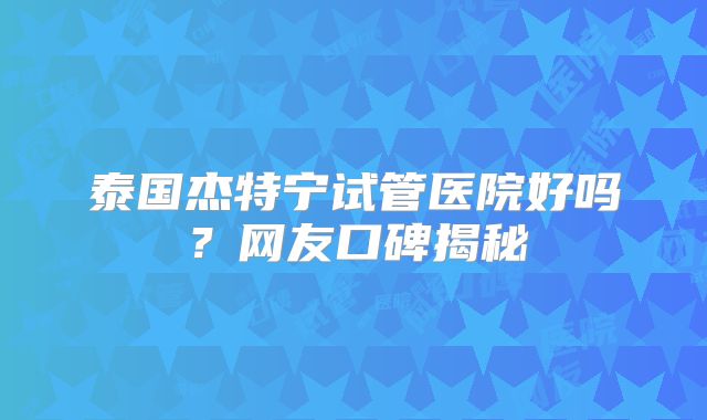 泰国杰特宁试管医院好吗？网友口碑揭秘