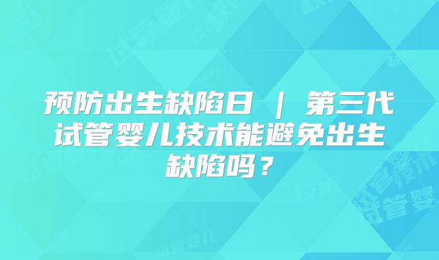 预防出生缺陷日 | 第三代试管婴儿技术能避免出生缺陷吗？