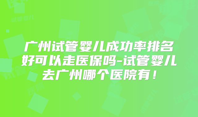 广州试管婴儿成功率排名好可以走医保吗-试管婴儿去广州哪个医院有！