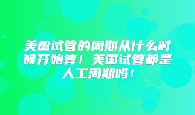 美国试管的周期从什么时候开始算！美国试管都是人工周期吗！