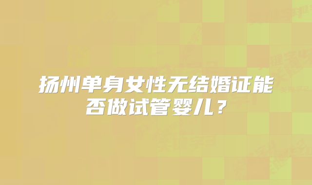 扬州单身女性无结婚证能否做试管婴儿？