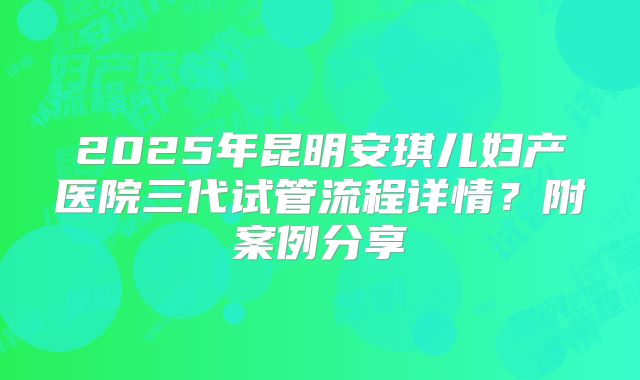 2025年昆明安琪儿妇产医院三代试管流程详情?附案例分享