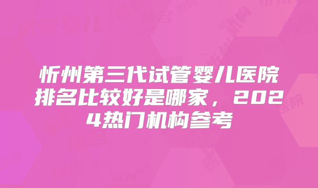 忻州第三代试管婴儿医院排名比较好是哪家，2024热门机构参考