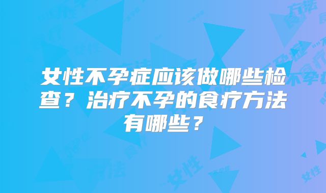 女性不孕症应该做哪些检查？治疗不孕的食疗方法有哪些？