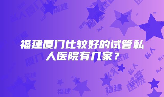 福建厦门比较好的试管私人医院有几家？