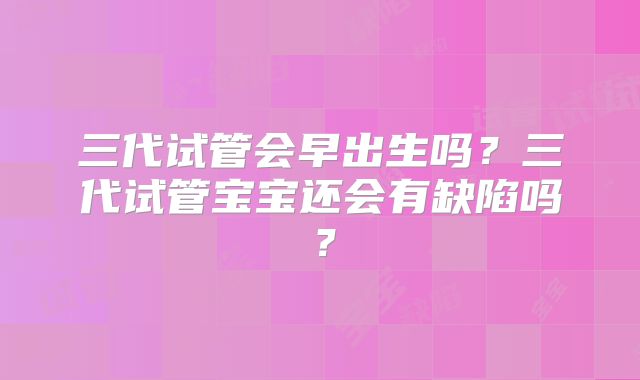 三代试管会早出生吗?三代试管宝宝还会有缺陷吗?
