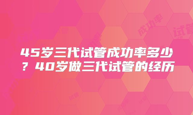 45岁三代试管成功率多少？40岁做三代试管的经历