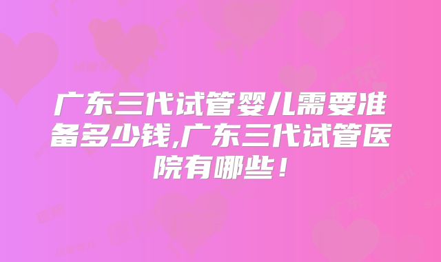 广东三代试管婴儿需要准备多少钱,广东三代试管医院有哪些！