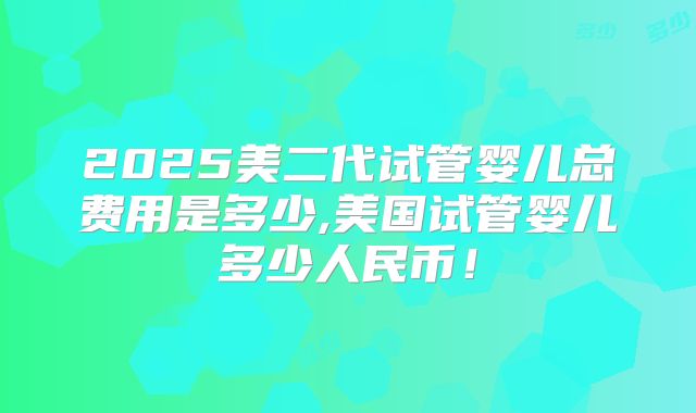 2025美二代试管婴儿总费用是多少,美国试管婴儿多少人民币！