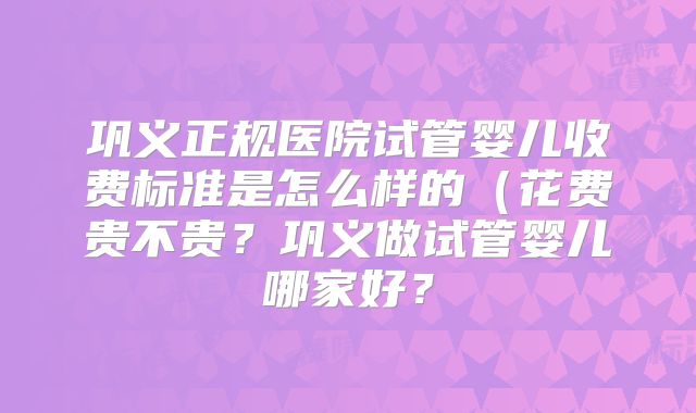 巩义正规医院试管婴儿收费标准是怎么样的（花费贵不贵？巩义做试管婴儿哪家好？
