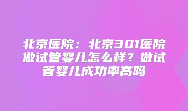 北京医院：北京301医院做试管婴儿怎么样？做试管婴儿成功率高吗