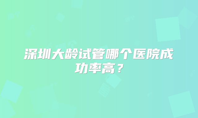 深圳大龄试管哪个医院成功率高?