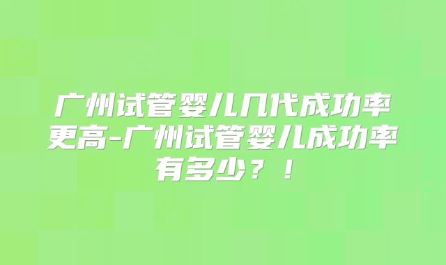广州试管婴儿几代成功率更高-广州试管婴儿成功率有多少？！