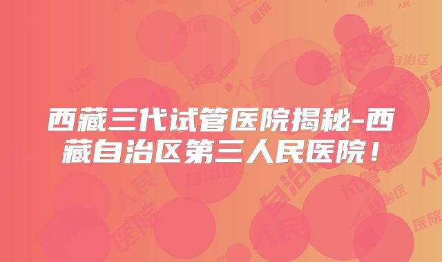 西藏三代试管医院揭秘-西藏自治区第三人民医院！
