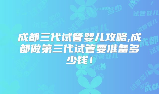 成都三代试管婴儿攻略,成都做第三代试管要准备多少钱！