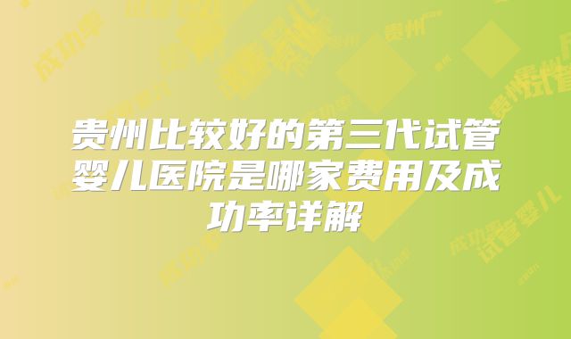 贵州比较好的第三代试管婴儿医院是哪家费用及成功率详解