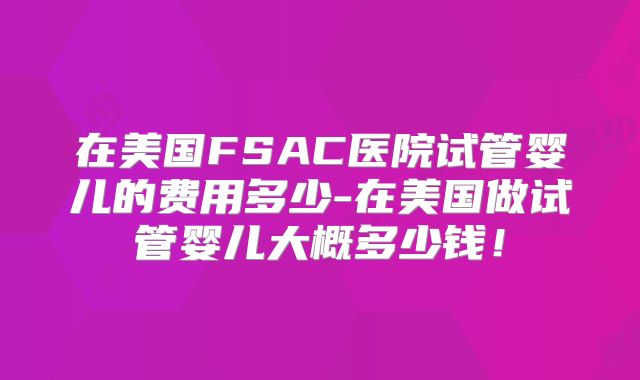 在美国FSAC医院试管婴儿的费用多少-在美国做试管婴儿大概多少钱！