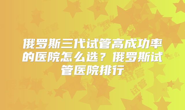 俄罗斯三代试管高成功率的医院怎么选?俄罗斯试管医院排行