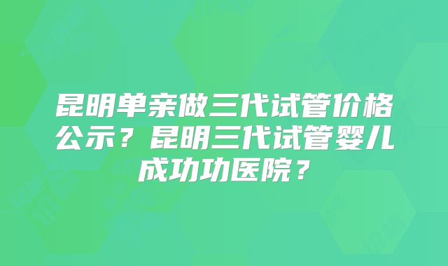 昆明单亲做三代试管价格公示？昆明三代试管婴儿成功功医院？