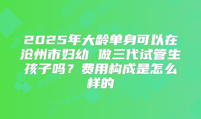 2025年大龄单身可以在沧州市妇幼 做三代试管生孩子吗？费用构成是怎么样的