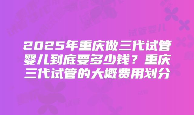 2025年重庆做三代试管婴儿到底要多少钱?重庆三代试管的大概费用划分