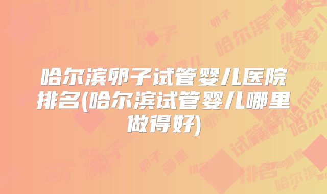 哈尔滨卵子试管婴儿医院排名(哈尔滨试管婴儿哪里做得好)