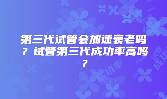 第三代试管会加速衰老吗？试管第三代成功率高吗？