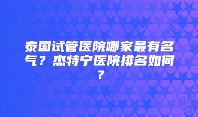 泰国试管医院哪家最有名气？杰特宁医院排名如何？