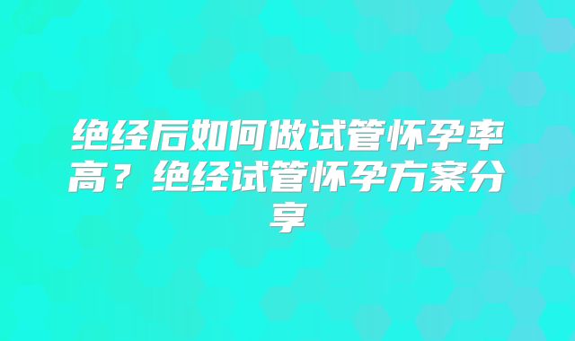 绝经后如何做试管怀孕率高？绝经试管怀孕方案分享