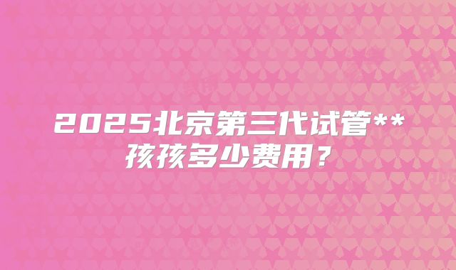 2025北京第三代试管**孩孩多少费用?