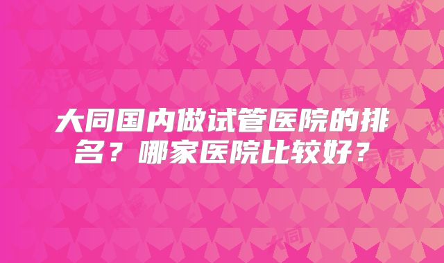 大同国内做试管医院的排名?哪家医院比较好?