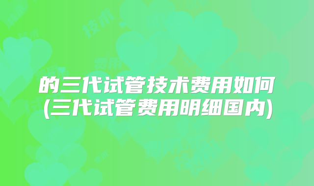 的三代试管技术费用如何(三代试管费用明细国内)