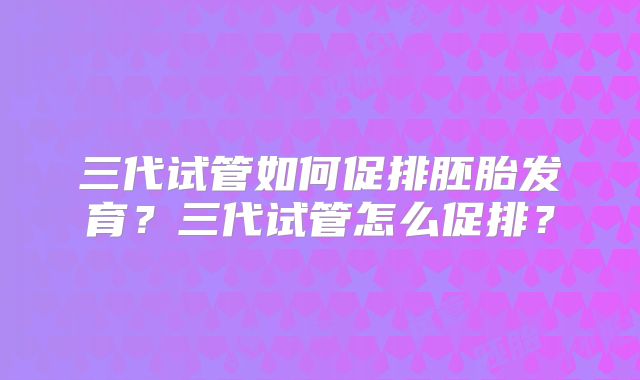 三代试管如何促排胚胎发育?三代试管怎么促排?