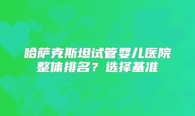 哈萨克斯坦试管婴儿医院整体排名？选择基准