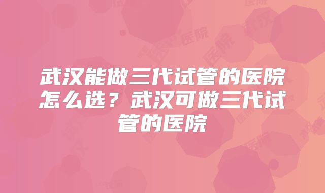 武汉能做三代试管的医院怎么选？武汉可做三代试管的医院