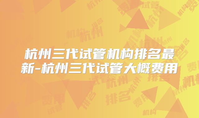 杭州三代试管机构排名最新-杭州三代试管大概费用