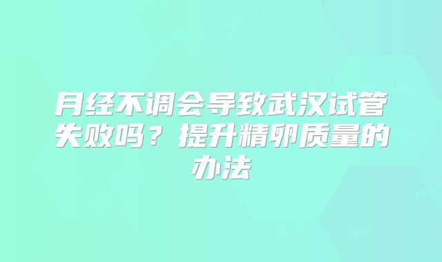 月经不调会导致武汉试管失败吗？提升精卵质量的办法