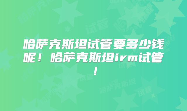 哈萨克斯坦试管要多少钱呢！哈萨克斯坦irm试管！